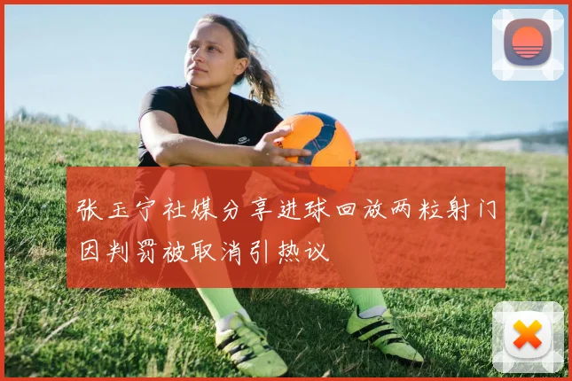 张玉宁社媒分享进球回放两粒射门因判罚被取消引热议