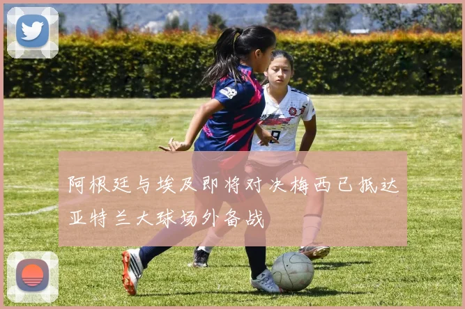 阿根廷与埃及即将对决梅西已抵达亚特兰大球场外备战