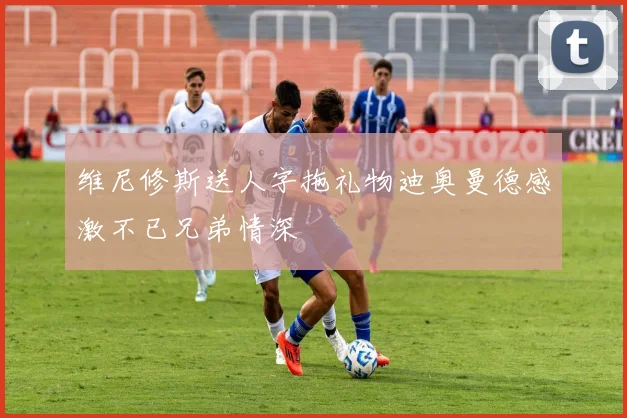 维尼修斯送人字拖礼物迪奥曼德感激不已兄弟情深