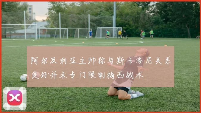 阿尔及利亚主帅称与斯卡洛尼关系良好并未专门限制梅西战术