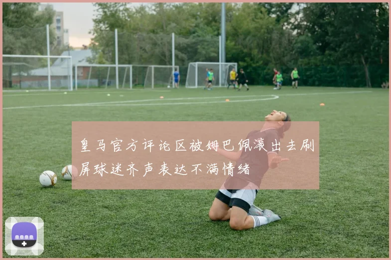 皇马官方评论区被姆巴佩滚出去刷屏球迷齐声表达不满情绪