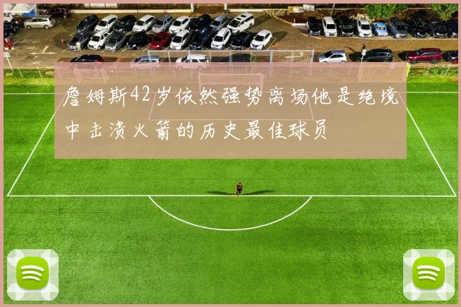 詹姆斯42岁依然强势离场他是绝境中击溃火箭的历史最佳球员