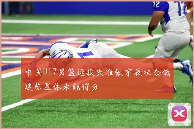 中国U17男篮远投失准张宇辰状态低迷陈昱休未能得分