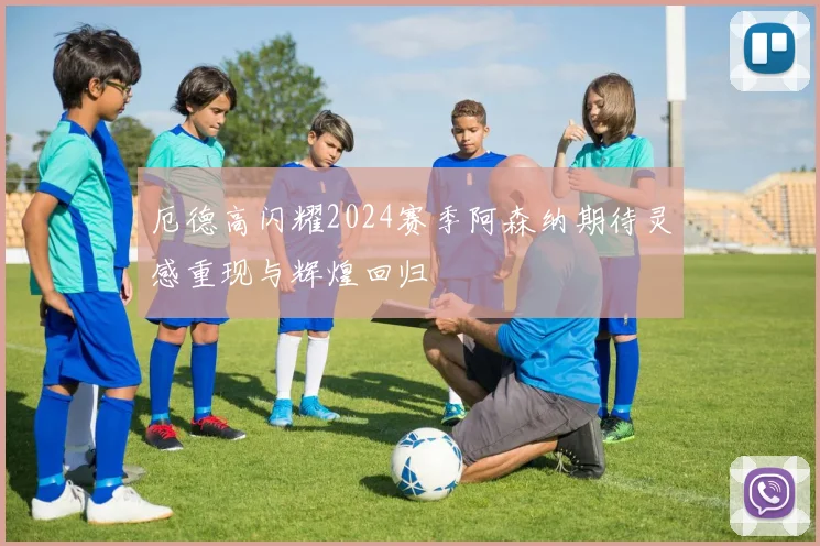 厄德高闪耀2024赛季阿森纳期待灵感重现与辉煌回归
