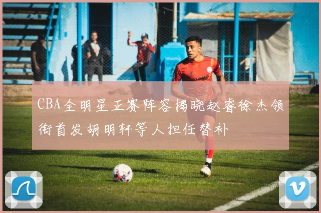 CBA全明星正赛阵容揭晓赵睿徐杰领衔首发胡明轩等人担任替补