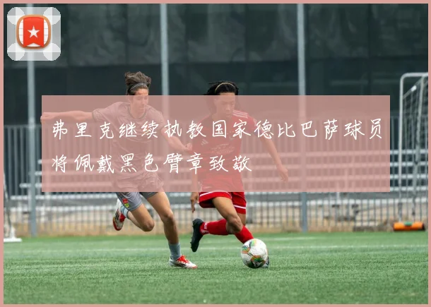 弗里克继续执教国家德比巴萨球员将佩戴黑色臂章致敬
