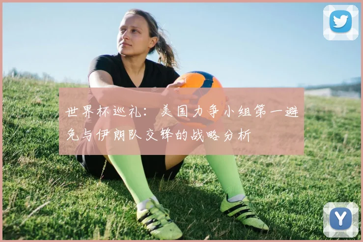 世界杯巡礼：美国力争小组第一避免与伊朗队交锋的战略分析