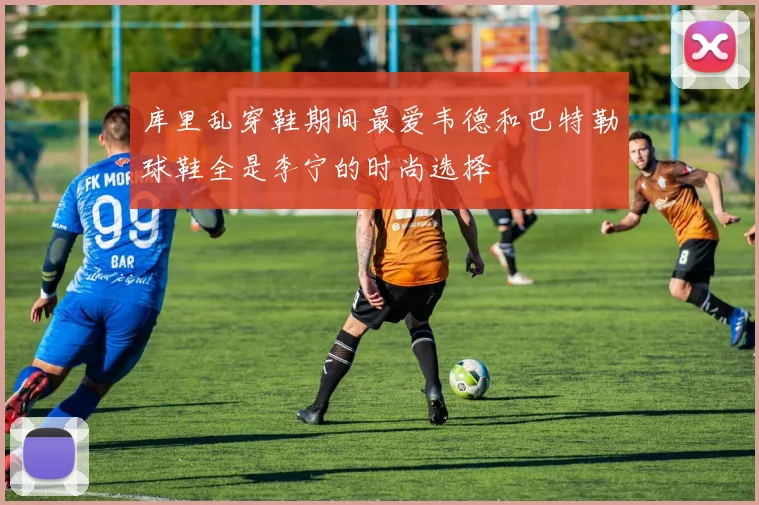 库里乱穿鞋期间最爱韦德和巴特勒球鞋全是李宁的时尚选择