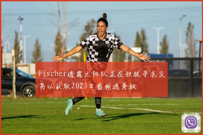 Fischer透露太阳队正在积极寻求交易以获取2023年首轮选秀权