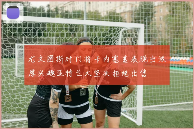 尤文图斯对门将卡内塞基表现出浓厚兴趣亚特兰大坚决拒绝出售