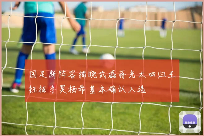 国足新阵容揭晓武磊蒋光太回归王钰栋李昊杨希基本确认入选