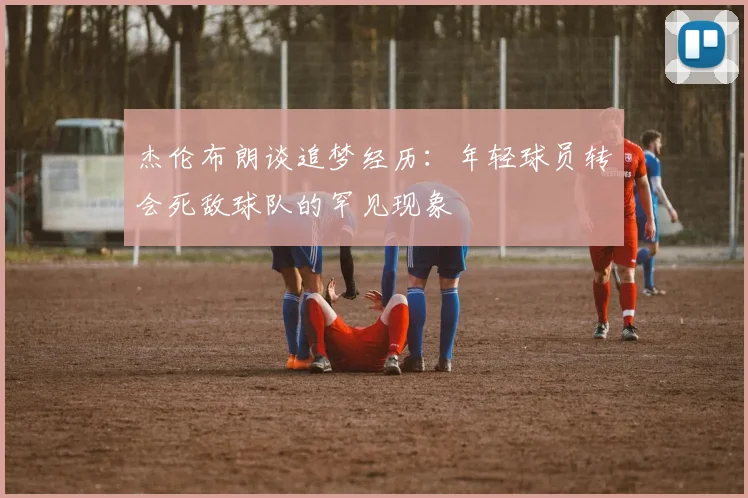 杰伦布朗谈追梦经历：年轻球员转会死敌球队的罕见现象