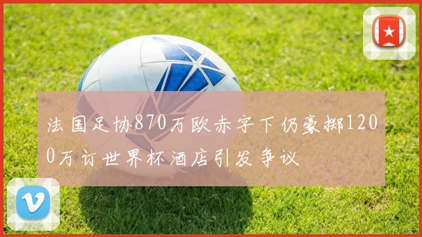 法国足协870万欧赤字下仍豪掷1200万订世界杯酒店引发争议