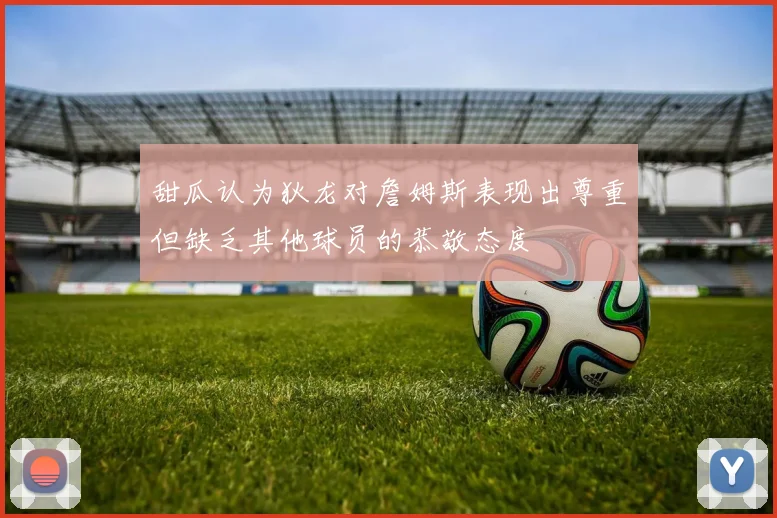 甜瓜认为狄龙对詹姆斯表现出尊重但缺乏其他球员的恭敬态度