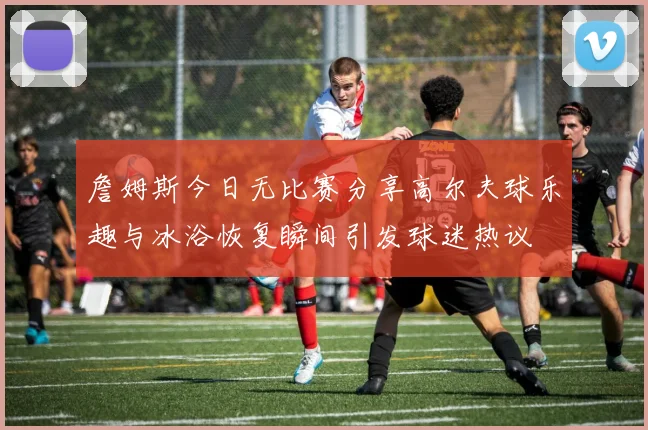 詹姆斯今日无比赛分享高尔夫球乐趣与冰浴恢复瞬间引发球迷热议