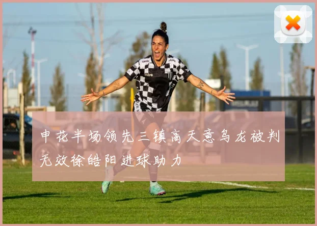 申花半场领先三镇高天意乌龙被判无效徐皓阳进球助力