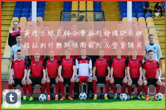英格兰球员转会费排行榜揭晓贝林格拉利什赖斯领衔前列戈登紧随其后