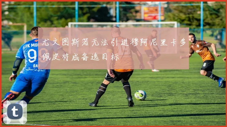 尤文图斯若无法引进穆阿尼里卡多佩皮将成备选目标