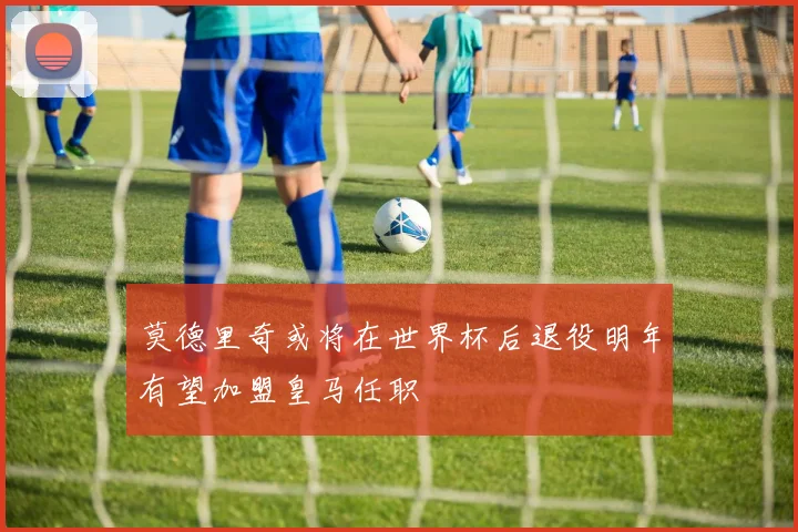 莫德里奇或将在世界杯后退役明年有望加盟皇马任职