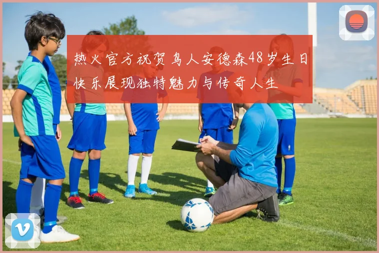 热火官方祝贺鸟人安德森48岁生日快乐展现独特魅力与传奇人生