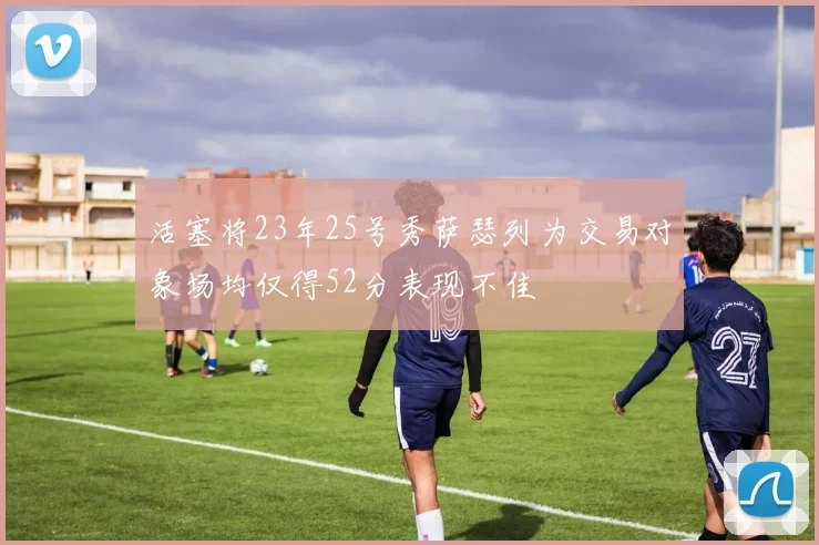活塞将23年25号秀萨瑟列为交易对象场均仅得52分表现不佳