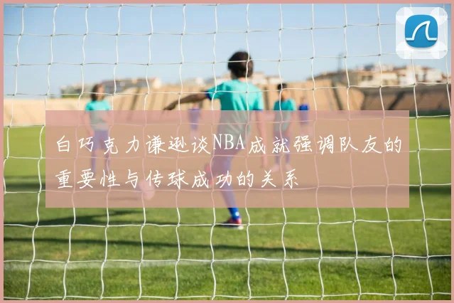 白巧克力谦逊谈NBA成就强调队友的重要性与传球成功的关系